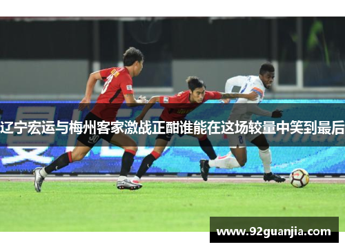 辽宁宏运与梅州客家激战正酣谁能在这场较量中笑到最后